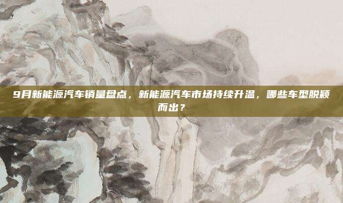 9月新能源汽车销量盘点，新能源汽车市场持续升温，哪些车型脱颖而出？