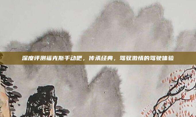 深度评测福克斯手动吧，传承经典，驾驭激情的驾驶体验
