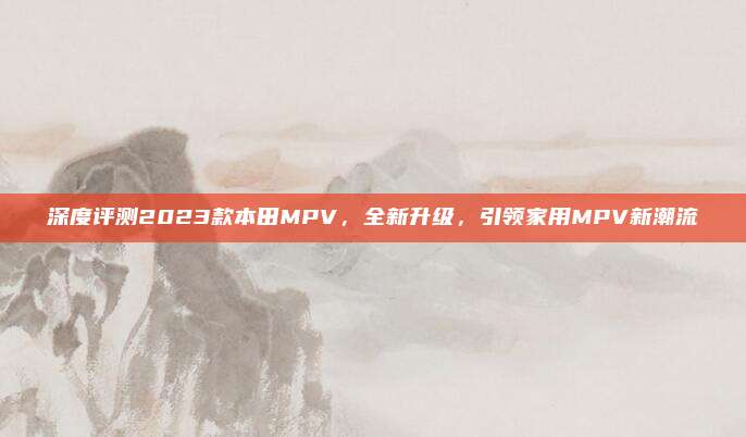 深度评测2023款本田MPV，全新升级，引领家用MPV新潮流