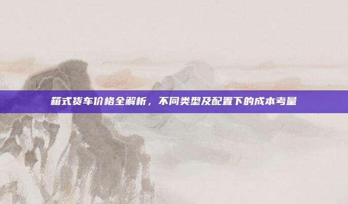 箱式货车价格全解析,不同类型及配置下的成本考量