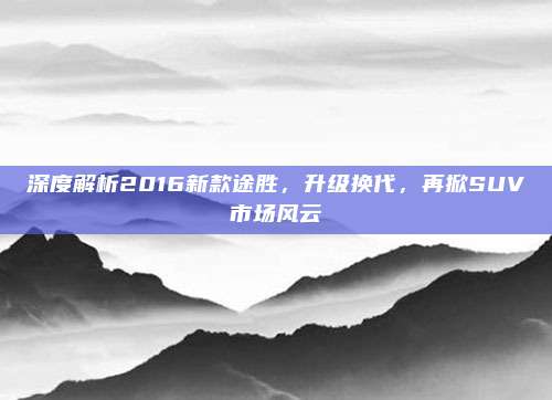 深度解析2016新款途胜，升级换代，再掀SUV市场风云