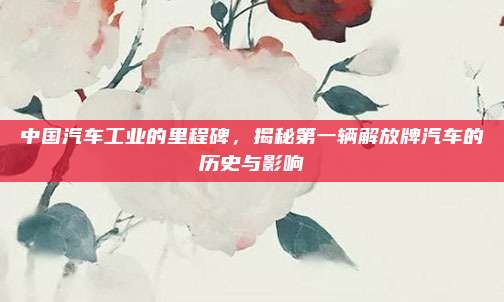 中国汽车工业的里程碑，揭秘第一辆解放牌汽车的历史与影响