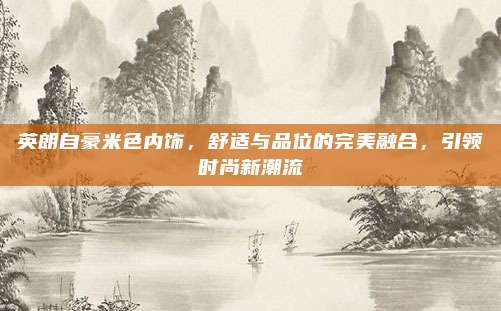 英朗自豪米色内饰，舒适与品位的完美融合，引领时尚新潮流
