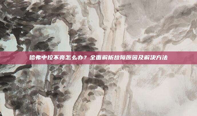 哈弗中控不亮怎么办？全面解析故障原因及解决方法