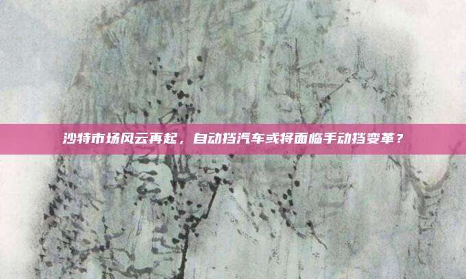 沙特市场风云再起，自动挡汽车或将面临手动挡变革？