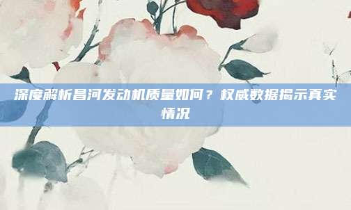 深度解析昌河发动机质量如何？权威数据揭示真实情况