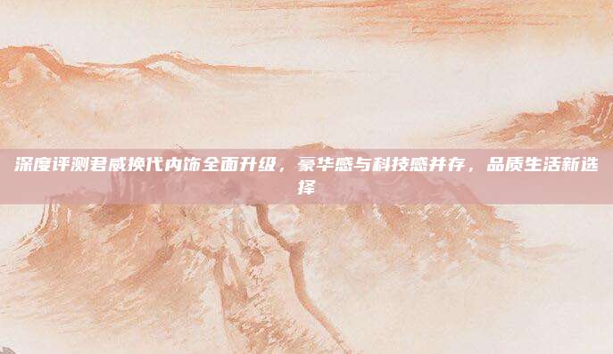 深度评测君威换代内饰全面升级，豪华感与科技感并存，品质生活新选择
