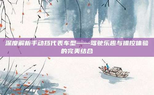深度解析手动挡代表车型——驾驶乐趣与操控体验的完美结合