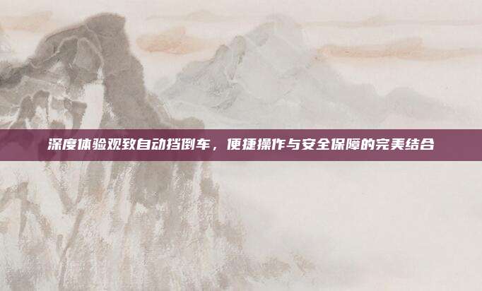 深度体验观致自动挡倒车，便捷操作与安全保障的完美结合