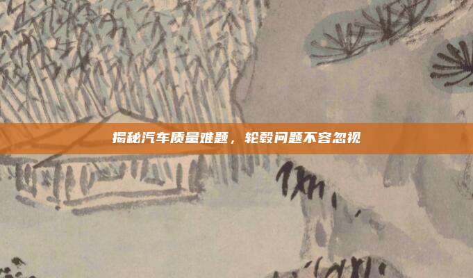 揭秘汽车质量难题，轮毂问题不容忽视