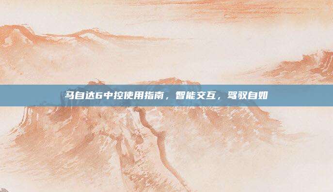 马自达6中控使用指南，智能交互，驾驭自如