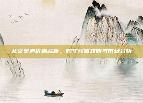 北京奥迪价格解析，购车预算攻略与市场分析