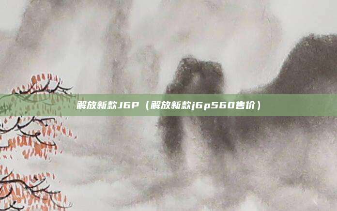 解放新款J6P(解放新款j6p560售价)