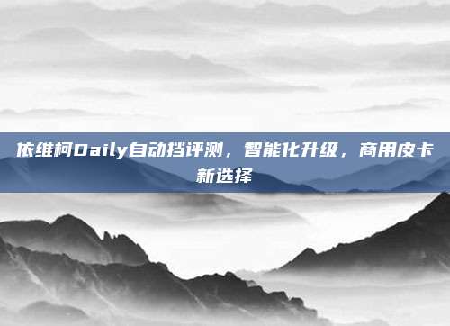 依维柯Daily自动挡评测，智能化升级，商用皮卡新选择