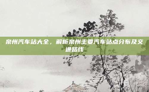 泉州汽车站大全，解析泉州主要汽车站点分布及交通路线