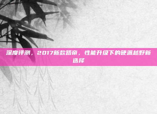 深度评测，2017新款路帝，性能升级下的硬派越野新选择