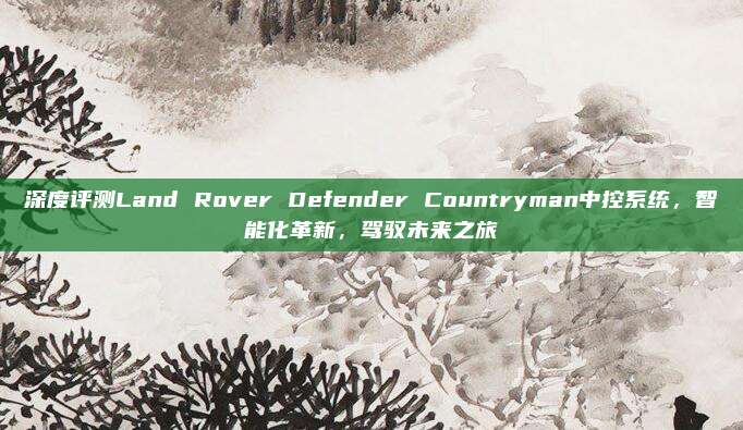 深度评测Land Rover Defender Countryman中控系统，智能化革新，驾驭未来之旅