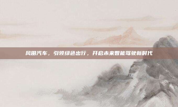 风田汽车，引领绿色出行，开启未来智能驾驶新时代