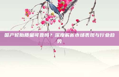 国产轮胎质量可靠吗？深度解析市场表现与行业趋势
