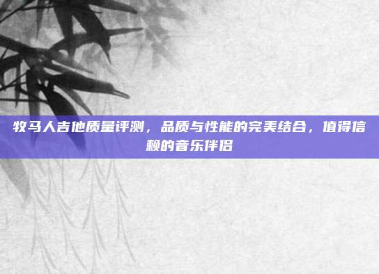 牧马人吉他质量评测，品质与性能的完美结合，值得信赖的音乐伴侣