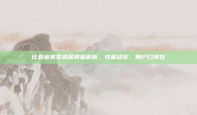 比亚迪宋变速箱质量解析，性能稳定，用户口碑佳