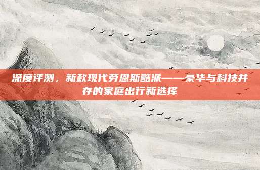 深度评测，新款现代劳恩斯酷派——豪华与科技并存的家庭出行新选择