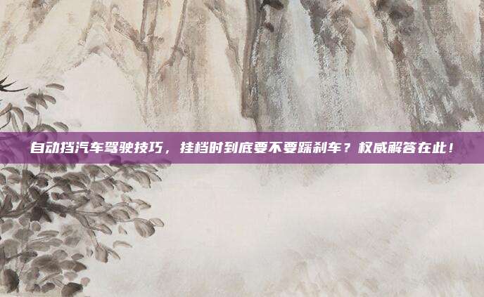 自动挡汽车驾驶技巧，挂档时到底要不要踩刹车？权威解答在此！