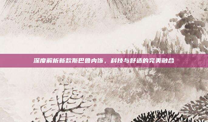 深度解析新款斯巴鲁内饰，科技与舒适的完美融合