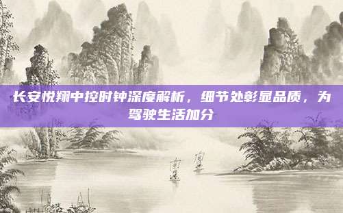 长安悦翔中控时钟深度解析，细节处彰显品质，为驾驶生活加分