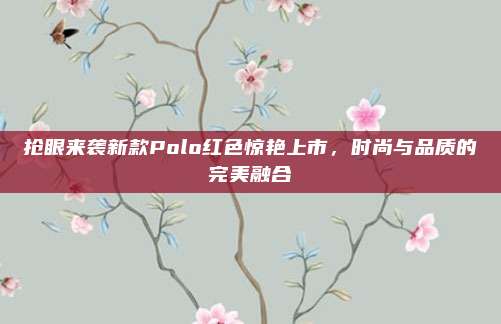 抢眼来袭新款Polo红色惊艳上市，时尚与品质的完美融合