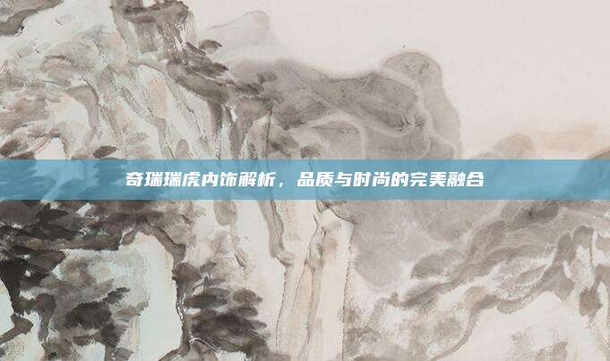 奇瑞瑞虎内饰解析，品质与时尚的完美融合