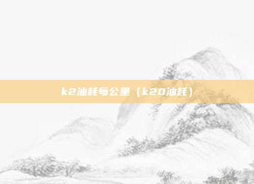 k2油耗每公里（k20油耗）