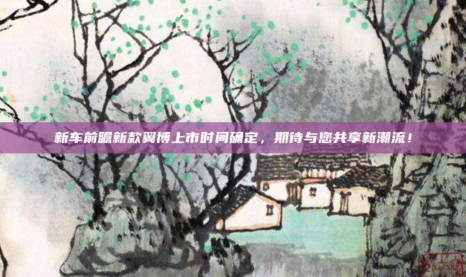 新车前瞻新款翼博上市时间确定，期待与您共享新潮流！