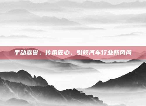 手动嘉誉，传承匠心，引领汽车行业新风尚