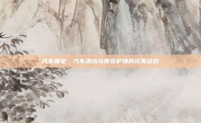 汽车香皂，汽车清洁与香氛护理的完美结合