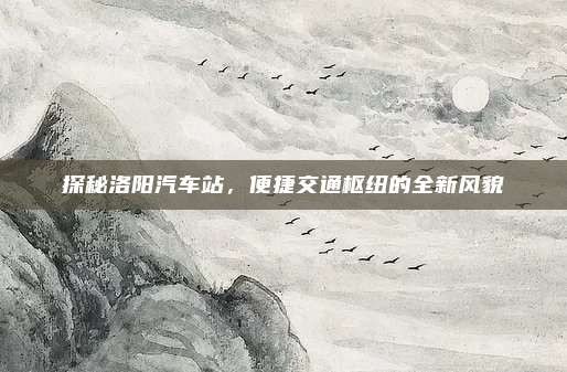 探秘洛阳汽车站，便捷交通枢纽的全新风貌