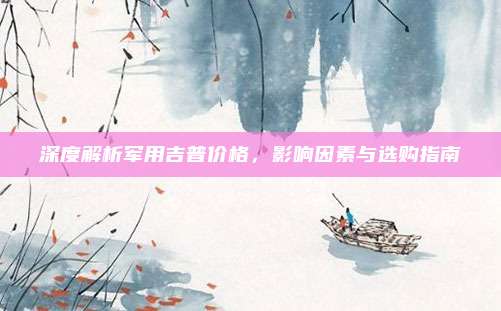 深度解析军用吉普价格，影响因素与选购指南
