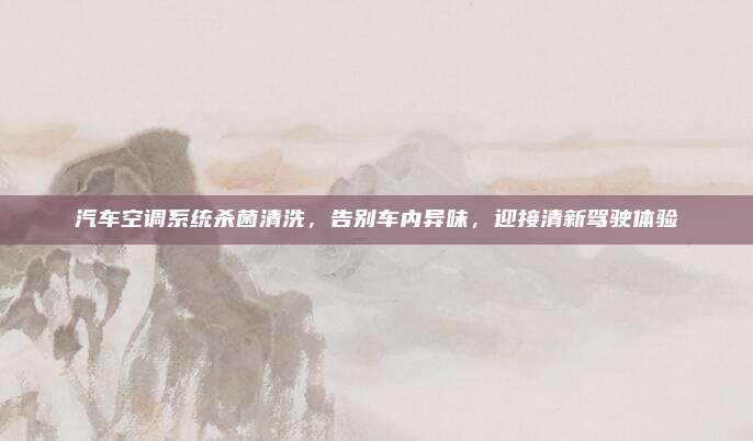汽车空调系统杀菌清洗，告别车内异味，迎接清新驾驶体验