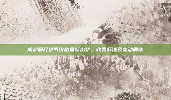 成都居民燃气价格最新出炉，收费标准及变动解读