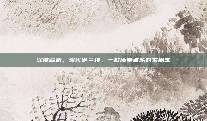 深度解析，现代伊兰特，一款质量卓越的家用车