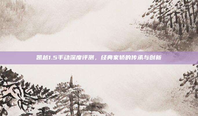 凯越1.5手动深度评测,经典家轿的传承与创新