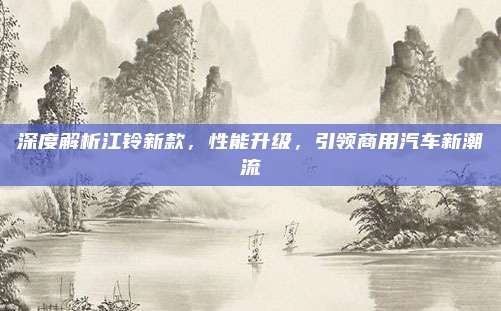 深度解析江铃新款，性能升级，引领商用汽车新潮流