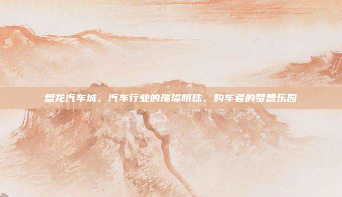 盘龙汽车城,汽车行业的璀璨明珠,购车者的梦想乐园