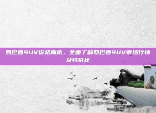 斯巴鲁SUV价格解析，全面了解斯巴鲁SUV市场行情及性价比