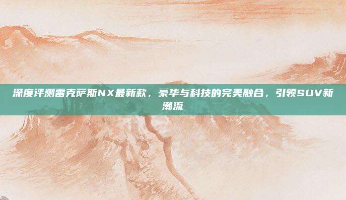 深度评测雷克萨斯NX最新款，豪华与科技的完美融合，引领SUV新潮流