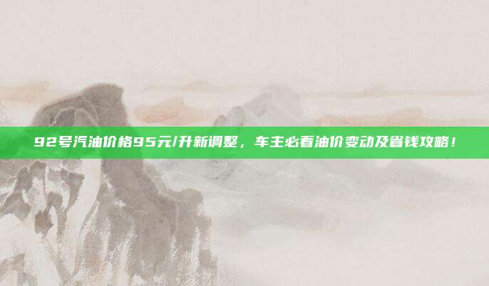 92号汽油价格95元/升新调整,车主必看油价变动及省钱攻略!
