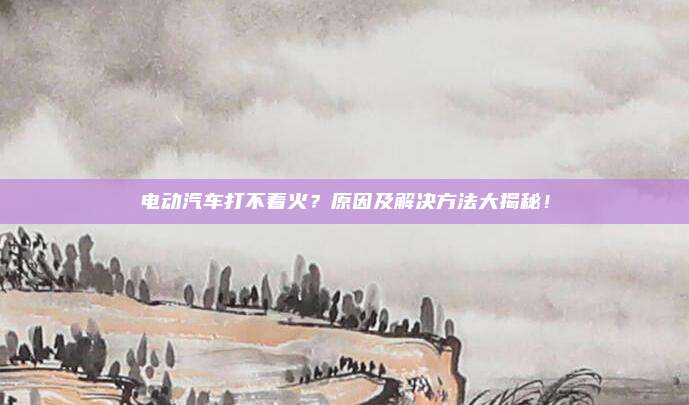 电动汽车打不着火？原因及解决方法大揭秘！