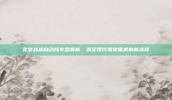 北京战旗自动挡车型解析，满足现代驾驶需求的新选择
