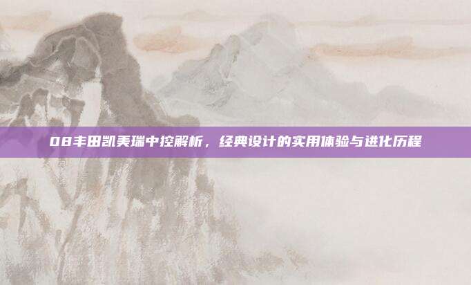 08丰田凯美瑞中控解析，经典设计的实用体验与进化历程