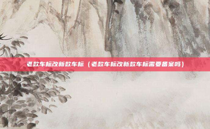老款车标改新款车标(老款车标改新款车标需要备案吗)